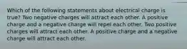 Which of the following statements about electrical charge is true? Two negative charges will attract each other. A positive charge and a negative charge will repel each other. Two positive charges will attract each other. A positive charge and a negative charge will attract each other.