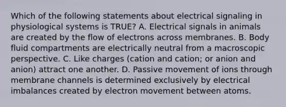 Which of the following statements about electrical signaling in physiological systems is TRUE? A. Electrical signals in animals are created by the flow of electrons across membranes. B. Body fluid compartments are electrically neutral from a macroscopic perspective. C. Like charges (cation and cation; or anion and anion) attract one another. D. Passive movement of ions through membrane channels is determined exclusively by electrical imbalances created by electron movement between atoms.