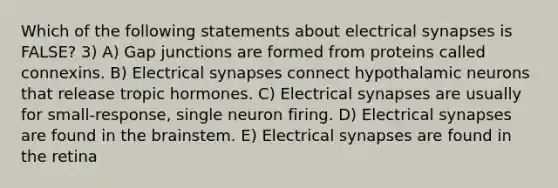 Which of the following statements about electrical synapses is FALSE? 3) A) Gap junctions are formed from proteins called connexins. B) Electrical synapses connect hypothalamic neurons that release tropic hormones. C) Electrical synapses are usually for small-response, single neuron firing. D) Electrical synapses are found in the brainstem. E) Electrical synapses are found in the retina