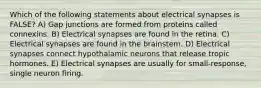 Which of the following statements about electrical synapses is FALSE? A) Gap junctions are formed from proteins called connexins. B) Electrical synapses are found in the retina. C) Electrical synapses are found in the brainstem. D) Electrical synapses connect hypothalamic neurons that release tropic hormones. E) Electrical synapses are usually for small-response, single neuron firing.