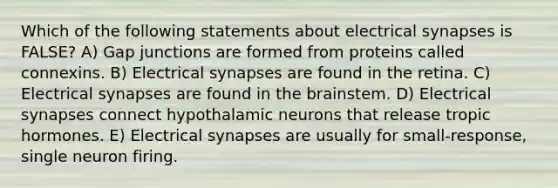 Which of the following statements about electrical synapses is FALSE? A) Gap junctions are formed from proteins called connexins. B) Electrical synapses are found in the retina. C) Electrical synapses are found in the brainstem. D) Electrical synapses connect hypothalamic neurons that release tropic hormones. E) Electrical synapses are usually for small-response, single neuron firing.