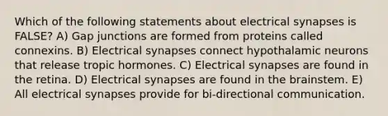 Which of the following statements about electrical synapses is FALSE? A) Gap junctions are formed from proteins called connexins. B) Electrical synapses connect hypothalamic neurons that release tropic hormones. C) Electrical synapses are found in the retina. D) Electrical synapses are found in <a href='https://www.questionai.com/knowledge/kLMtJeqKp6-the-brain' class='anchor-knowledge'>the brain</a>stem. E) All electrical synapses provide for bi-directional communication.