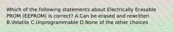 Which of the following statements about Electrically Erasable PROM (EEPROM) is correct? A.Can be erased and rewritten B.Volatile C.Unprogrammable D.None of the other choices