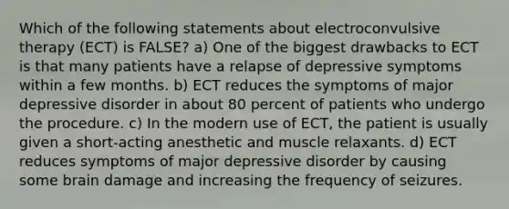 Which of the following statements about <a href='https://www.questionai.com/knowledge/kBaQKWLD7s-electroconvulsive-therapy' class='anchor-knowledge'>electroconvulsive therapy</a> (ECT) is FALSE? a) One of the biggest drawbacks to ECT is that many patients have a relapse of depressive symptoms within a few months. b) ECT reduces the symptoms of <a href='https://www.questionai.com/knowledge/kJkY9bSfgc-major-depressive-disorder' class='anchor-knowledge'>major depressive disorder</a> in about 80 percent of patients who undergo the procedure. c) In the modern use of ECT, the patient is usually given a short-acting anesthetic and muscle relaxants. d) ECT reduces symptoms of major depressive disorder by causing some brain damage and increasing the frequency of seizures.