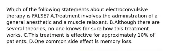 Which of the following statements about electroconvulsive therapy is FALSE? A.Treatment involves the administration of a general anesthetic and a muscle relaxant. B.Although there are several theories, no one knows for sure how this treatment works. C.This treatment is effective for approximately 10% of patients. D.One common side effect is memory loss.