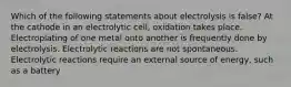 Which of the following statements about electrolysis is false? At the cathode in an electrolytic cell, oxidation takes place. Electroplating of one metal onto another is frequently done by electrolysis. Electrolytic reactions are not spontaneous. Electrolytic reactions require an external source of energy, such as a battery