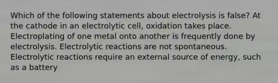 Which of the following statements about electrolysis is false? At the cathode in an electrolytic cell, oxidation takes place. Electroplating of one metal onto another is frequently done by electrolysis. Electrolytic reactions are not spontaneous. Electrolytic reactions require an external source of energy, such as a battery