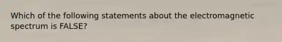 Which of the following statements about the electromagnetic spectrum is FALSE?