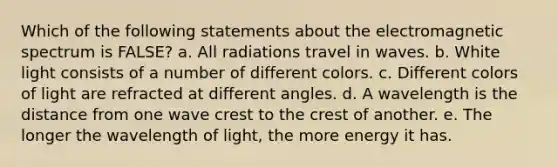 Which of the following statements about the electromagnetic spectrum is FALSE? a. All radiations travel in waves. b. White light consists of a number of different colors. c. Different colors of light are refracted at different angles. d. A wavelength is the distance from one wave crest to the crest of another. e. The longer the wavelength of light, the more energy it has.