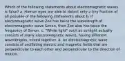 Which of the following statements about electromagnetic waves is false? a. Human eyes are able to detect only a tiny fraction of all possible of the following statements about b. If electromagnetic wave Zoe has twice the wavelength of electromagnetic wave Simon, then Zoe also has twice the frequency of Simon. c. "White light" such as sunlight actually consists of many electromagnetic waves, having different wavelengths, mixed together. d. An electromagnetic wave consists of oscillating electric and magnetic fields that are perpendicular to each other and perpendicular to the direction of motion.