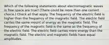 Which of the following statements about electromagnetic waves in free space are true? (There could be more than one correct choice.) Check all that apply. The frequency of the electric field is higher than the frequency of the magnetic field. The electric field carries the same mount of energy as the magnetic field. The frequency of the magnetic field is the same as the frequency of the electric field. The electric field carries more energy than the magnetic field. The electric and magnetic fields have equal amplitudes.