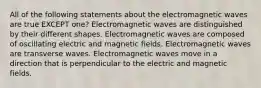 All of the following statements about the electromagnetic waves are true EXCEPT one? Electromagnetic waves are distinguished by their different shapes. Electromagnetic waves are composed of oscillating electric and magnetic fields. Electromagnetic waves are transverse waves. Electromagnetic waves move in a direction that is perpendicular to the electric and magnetic fields.