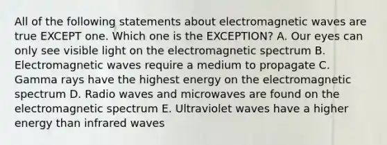 All of the following statements about electromagnetic waves are true EXCEPT one. Which one is the EXCEPTION? A. Our eyes can only see visible light on the electromagnetic spectrum B. Electromagnetic waves require a medium to propagate C. Gamma rays have the highest energy on the electromagnetic spectrum D. Radio waves and microwaves are found on the electromagnetic spectrum E. Ultraviolet waves have a higher energy than infrared waves