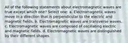 All of the following statements about electromagnetic waves are true except which one? Select one: a. Electromagnetic waves move in a direction that is perpendicular to the electric and magnetic fields. b. Electromagnetic waves are transverse waves. c. Electromagnetic waves are composed of oscillating electric and magnetic fields. d. Electromagnetic waves are distinguished by their different shapes.