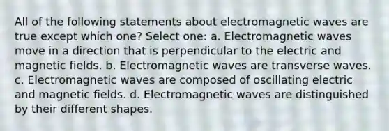 All of the following statements about electromagnetic waves are true except which one? Select one: a. Electromagnetic waves move in a direction that is perpendicular to the electric and <a href='https://www.questionai.com/knowledge/kqorUT4tK2-magnetic-fields' class='anchor-knowledge'>magnetic fields</a>. b. Electromagnetic waves are transverse waves. c. Electromagnetic waves are composed of oscillating electric and magnetic fields. d. Electromagnetic waves are distinguished by their different shapes.