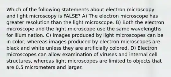 Which of the following statements about electron microscopy and light microscopy is FALSE? A) The electron microscope has greater resolution than the light microscope. B) Both the electron microscope and the light microscope use the same wavelengths for illumination. C) Images produced by light microscopes can be in color, whereas images produced by electron microscopes are black and white unless they are artificially colored. D) Electron microscopes can allow examination of viruses and internal cell structures, whereas light microscopes are limited to objects that are 0.5 micrometers and larger.