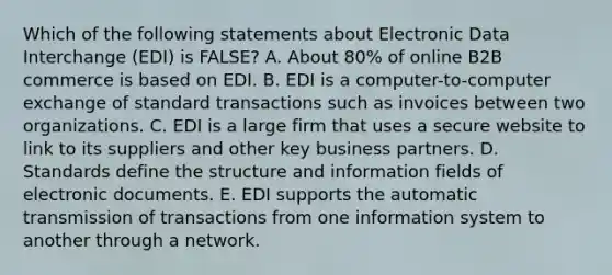 Which of the following statements about Electronic Data Interchange​ (EDI) is​ FALSE? A. About​ 80% of online B2B commerce is based on EDI. B. EDI is a​ computer-to-computer exchange of standard transactions such as invoices between two organizations. C. EDI is a large firm that uses a secure website to link to its suppliers and other key business partners. D. Standards define the structure and information fields of electronic documents. E. EDI supports the automatic transmission of transactions from one information system to another through a network.