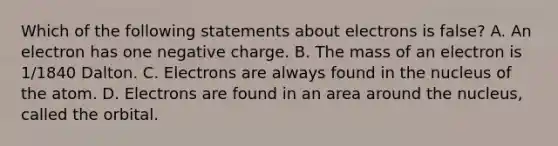 Which of the following statements about electrons is false? A. An electron has one negative charge. B. The mass of an electron is 1/1840 Dalton. C. Electrons are always found in the nucleus of the atom. D. Electrons are found in an area around the nucleus, called the orbital.