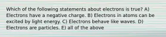 Which of the following statements about electrons is true? A) Electrons have a negative charge. B) Electrons in atoms can be excited by light energy. C) Electrons behave like waves. D) Electrons are particles. E) all of the above