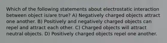 Which of the following statements about electrostatic interaction between object is/are true? A) Negatively charged objects attract one another. B) Positively and negatively charged objects can repel and attract each other. C) Charged objects will attract neutral objects. D) Positively charged objects repel one another.