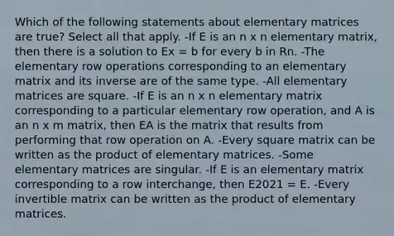 Which of the following statements about elementary matrices are true? Select all that apply. -If E is an n x n elementary matrix, then there is a solution to Ex = b for every b in Rn. -The elementary row operations corresponding to an elementary matrix and its inverse are of the same type. -All elementary matrices are square. -If E is an n x n elementary matrix corresponding to a particular elementary row operation, and A is an n x m matrix, then EA is the matrix that results from performing that row operation on A. -Every square matrix can be written as the product of elementary matrices. -Some elementary matrices are singular. -If E is an elementary matrix corresponding to a row interchange, then E2021 = E. -Every invertible matrix can be written as the product of elementary matrices.