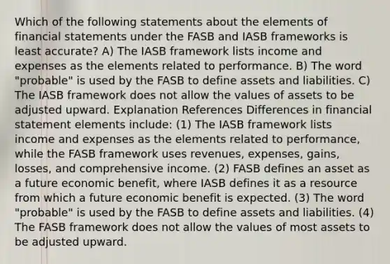 Which of the following statements about the elements of financial statements under the FASB and IASB frameworks is least accurate? A) The IASB framework lists income and expenses as the elements related to performance. B) The word "probable" is used by the FASB to define assets and liabilities. C) The IASB framework does not allow the values of assets to be adjusted upward. Explanation References Differences in financial statement elements include: (1) The IASB framework lists income and expenses as the elements related to performance, while the FASB framework uses revenues, expenses, gains, losses, and comprehensive income. (2) FASB defines an asset as a future economic benefit, where IASB defines it as a resource from which a future economic benefit is expected. (3) The word "probable" is used by the FASB to define assets and liabilities. (4) The FASB framework does not allow the values of most assets to be adjusted upward.