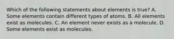 Which of the following statements about elements is true? A. Some elements contain different types of atoms. B. All elements exist as molecules. C. An element never exists as a molecule. D. Some elements exist as molecules.