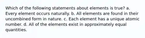 Which of the following statements about elements is true? a. Every element occurs naturally. b. All elements are found in their uncombined form in nature. c. Each element has a unique atomic number. d. All of the elements exist in approximately equal quantities.