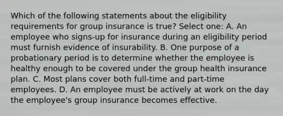 Which of the following statements about the eligibility requirements for group insurance is true? Select one: A. An employee who signs-up for insurance during an eligibility period must furnish evidence of insurability. B. One purpose of a probationary period is to determine whether the employee is healthy enough to be covered under the group health insurance plan. C. Most plans cover both full-time and part-time employees. D. An employee must be actively at work on the day the employee's group insurance becomes effective.