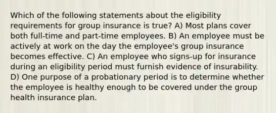 Which of the following statements about the eligibility requirements for group insurance is true? A) Most plans cover both full-time and part-time employees. B) An employee must be actively at work on the day the employee's group insurance becomes effective. C) An employee who signs-up for insurance during an eligibility period must furnish evidence of insurability. D) One purpose of a probationary period is to determine whether the employee is healthy enough to be covered under the group health insurance plan.