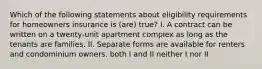 Which of the following statements about eligibility requirements for homeowners insurance is (are) true? I. A contract can be written on a twenty-unit apartment complex as long as the tenants are families. II. Separate forms are available for renters and condominium owners. both I and II neither I nor II