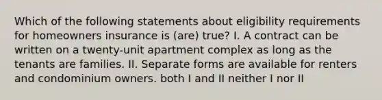 Which of the following statements about eligibility requirements for homeowners insurance is (are) true? I. A contract can be written on a twenty-unit apartment complex as long as the tenants are families. II. Separate forms are available for renters and condominium owners. both I and II neither I nor II