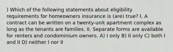 ) Which of the following statements about eligibility requirements for homeowners insurance is (are) true? I. A contract can be written on a twenty-unit apartment complex as long as the tenants are families. II. Separate forms are available for renters and condominium owners. A) I only B) II only C) both I and II D) neither I nor II