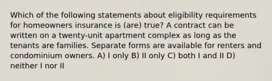 Which of the following statements about eligibility requirements for homeowners insurance is (are) true? A contract can be written on a twenty-unit apartment complex as long as the tenants are families. Separate forms are available for renters and condominium owners. A) I only B) II only C) both I and II D) neither I nor II