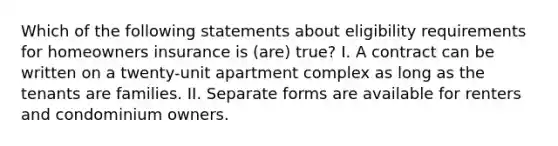 Which of the following statements about eligibility requirements for homeowners insurance is (are) true? I. A contract can be written on a twenty-unit apartment complex as long as the tenants are families. II. Separate forms are available for renters and condominium owners.