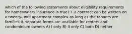 which of the following statements about eligibility requirements for homeowners insurance is true? I. a contract can be written on a twenty-until apartment complex as long as the tenants are families II. separate forms are available for renters and condominium owners A) I only B) II only C) both D) nether