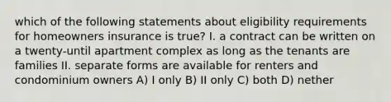 which of the following statements about eligibility requirements for homeowners insurance is true? I. a contract can be written on a twenty-until apartment complex as long as the tenants are families II. separate forms are available for renters and condominium owners A) I only B) II only C) both D) nether