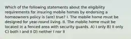 Which of the following statements about the eligibility requirements for insuring mobile homes by endorsing a homeowners policy is (are) true? I. The mobile home must be designed for year-round living. II. The mobile home must be located in a fenced area with security guards. A) I only B) II only C) both I and II D) neither I nor II