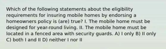 Which of the following statements about the eligibility requirements for insuring mobile homes by endorsing a homeowners policy is (are) true? I. The mobile home must be designed for year-round living. II. The mobile home must be located in a fenced area with security guards. A) I only B) II only C) both I and II D) neither I nor II