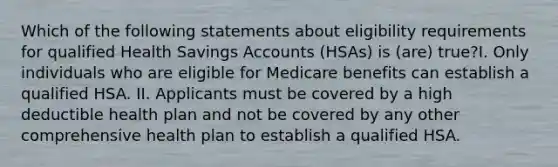 Which of the following statements about eligibility requirements for qualified Health Savings Accounts (HSAs) is (are) true?I. Only individuals who are eligible for Medicare benefits can establish a qualified HSA. II. Applicants must be covered by a high deductible health plan and not be covered by any other comprehensive health plan to establish a qualified HSA.