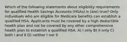 Which of the following statements about eligibility requirements for qualified Health Savings Accounts (HSAs) is (are) true? Only individuals who are eligible for Medicare benefits can establish a qualified HSA. Applicants must be covered by a high deductible health plan and not be covered by any other comprehensive health plan to establish a qualified HSA. A) I only B) II only C) both I and II D) neither I nor II