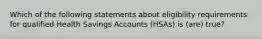 Which of the following statements about eligibility requirements for qualified Health Savings Accounts (HSAs) is (are) true?