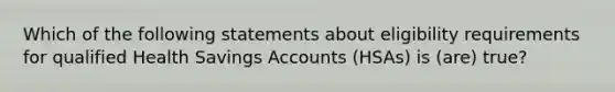 Which of the following statements about eligibility requirements for qualified Health Savings Accounts (HSAs) is (are) true?