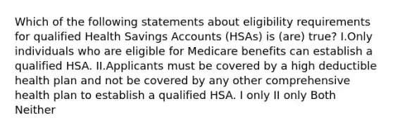 Which of the following statements about eligibility requirements for qualified Health Savings Accounts (HSAs) is (are) true? I.Only individuals who are eligible for Medicare benefits can establish a qualified HSA. II.Applicants must be covered by a high deductible health plan and not be covered by any other comprehensive health plan to establish a qualified HSA. I only II only Both Neither