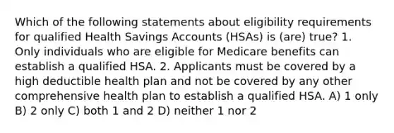 Which of the following statements about eligibility requirements for qualified Health Savings Accounts (HSAs) is (are) true? 1. Only individuals who are eligible for Medicare benefits can establish a qualified HSA. 2. Applicants must be covered by a high deductible health plan and not be covered by any other comprehensive health plan to establish a qualified HSA. A) 1 only B) 2 only C) both 1 and 2 D) neither 1 nor 2