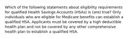 Which of the following statements about eligibility requirements for qualified Health Savings Accounts (HSAs) is (are) true? Only individuals who are eligible for Medicare benefits can establish a qualified HSA. Applicants must be covered by a high deductible health plan and not be covered by any other comprehensive health plan to establish a qualified HSA.