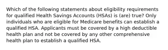 Which of the following statements about eligibility requirements for qualified Health Savings Accounts (HSAs) is (are) true? Only individuals who are eligible for Medicare benefits can establish a qualified HSA. Applicants must be covered by a high deductible health plan and not be covered by any other comprehensive health plan to establish a qualified HSA.