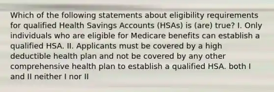 Which of the following statements about eligibility requirements for qualified Health Savings Accounts (HSAs) is (are) true? I. Only individuals who are eligible for Medicare benefits can establish a qualified HSA. II. Applicants must be covered by a high deductible health plan and not be covered by any other comprehensive health plan to establish a qualified HSA. both I and II neither I nor II