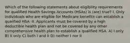 Which of the following statements about eligibility requirements for qualified Health Savings Accounts (HSAs) is (are) true? I. Only individuals who are eligible for Medicare benefits can establish a qualified HSA. II. Applicants must be covered by a high deductible health plan and not be covered by any other comprehensive health plan to establish a qualified HSA. A) I only B) II only C) both I and II D) neither I nor II