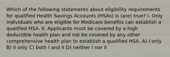 Which of the following statements about eligibility requirements for qualified Health Savings Accounts (HSAs) is (are) true? I. Only individuals who are eligible for Medicare benefits can establish a qualified HSA. II. Applicants must be covered by a high deductible health plan and not be covered by any other comprehensive health plan to establish a qualified HSA. A) I only B) II only C) both I and II D) neither I nor II